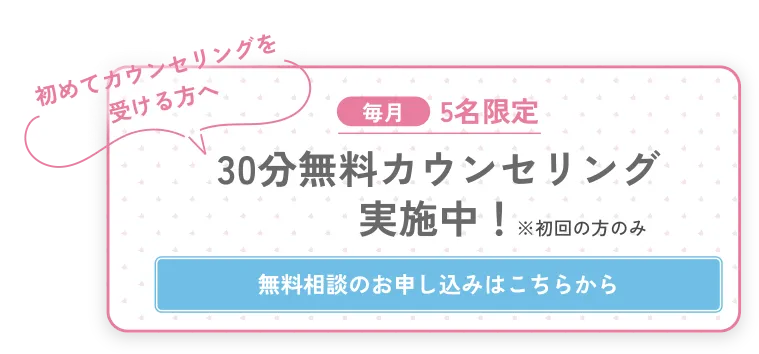 初めてカウンセリングを 受ける方へ　毎月5名限定　30分無料カウンセリング 実施中！　無料相談のお申し込みはこちらから